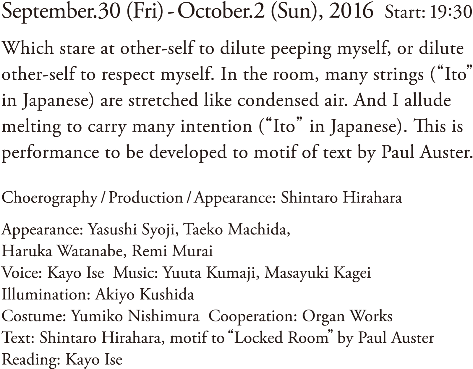 Date: September.30 (Fri) – October.2 (Sun), 2016 | Start: 19:30 | Which stare at other-self to dilute peeping myself, or dilute other-self to respect myself. In the room, many strings (“Ito” in Japanese) are stretched like condensed air. And I allude melting to carry many intention (“Ito” in Japanese). This is performance to be developed to motif of text by Paul Auster. | Choreography/Production/Appearance: Shintaro Hirahara | Appearance: Yasushi Syoji, Taeko Machida, Haruka Watanabe, Remi Murai | Voice: Kayo Ise | Music: Yuuta Kumaji, Masayuki Kagei | Illumination: Akiyo Kushida | Costume: Yumiko Nishimura | Cooperation: Organ Works | Text: Shintaro Hirahara, motif to “Locked Room” by Paul Auster | Reading: Kayo Ise