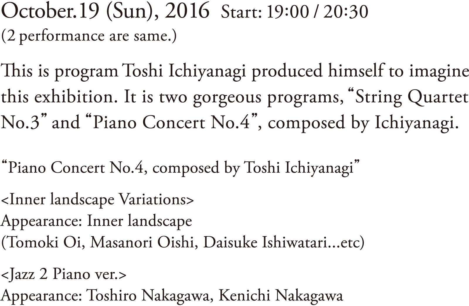 Date: October.19 (Sun), 2016 | Start: 19:00 / 20:30 (2 performance are same.) | This is program Toshi Ichiyanagi produced himself to imagine this exhibition. It is two gorgeous programs, “String Quartet No.3” and “Piano Concert No.4”, composed by Ichiyanagi. | “Piano Concert No.4, composed by Toshi Ichiyanagi” | <Inner landscape Variations> Appearance: Inner landscape (Tomoki Oi, Masanori Oishi, Daisuke Ishiwatari…etc) | <Jazz 2 Piano ver.> Appearance: Toshiro Nakagawa, Kenichi Nakagawa